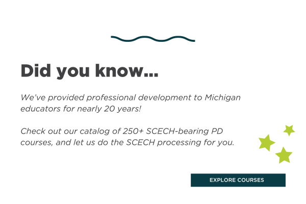 Did you know... We've provided professional development to Michigan Educators for nearly 20 years! Check out our catalog of 250+ SCECH-bearing PD courses, and let us do the SCECH processing for you.